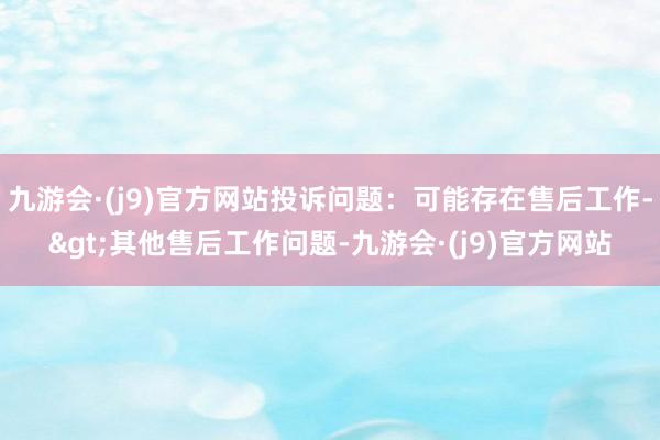 九游会·(j9)官方网站投诉问题：可能存在售后工作->其他售后工作问题-九游会·(j9)官方网站